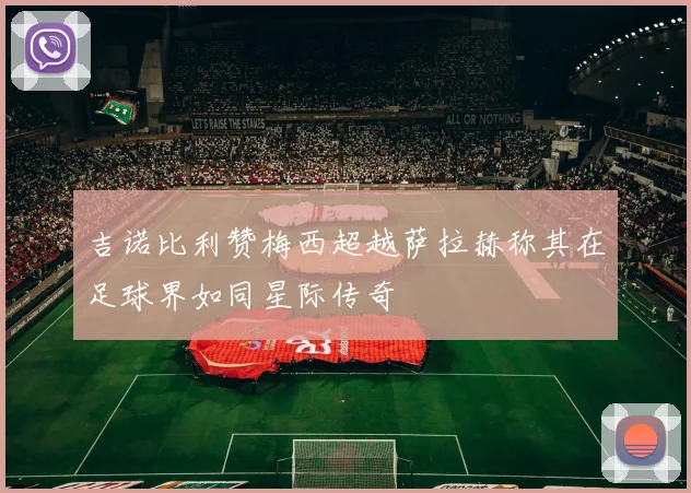 吉诺比利赞梅西超越萨拉赫称其在足球界如同星际传奇