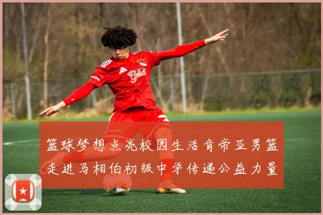 篮球梦想点亮校园生活肯帝亚男篮走进马相伯初级中学传递公益力量