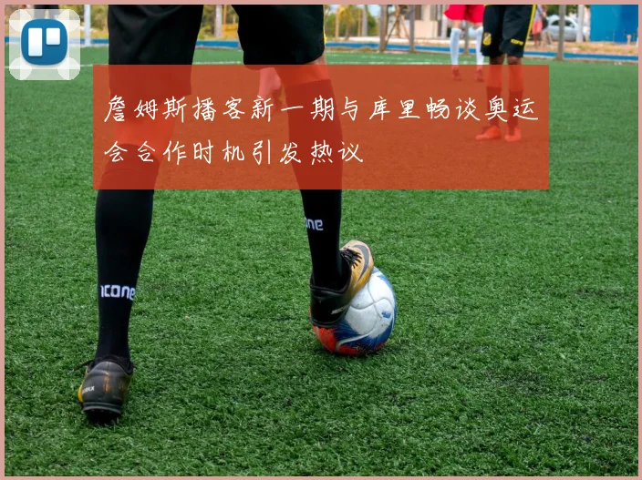 詹姆斯播客新一期与库里畅谈奥运会合作时机引发热议