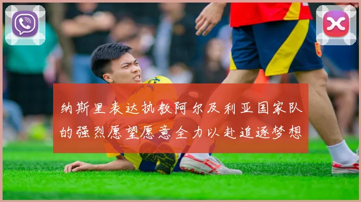 纳斯里表达执教阿尔及利亚国家队的强烈愿望愿意全力以赴追逐梦想