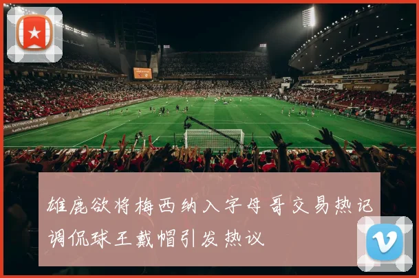 雄鹿欲将梅西纳入字母哥交易热记调侃球王戴帽引发热议