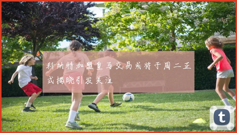 科纳特加盟皇马交易或将于周二正式揭晓引发关注
