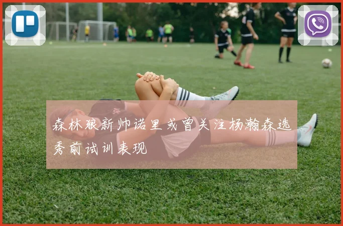 森林狼新帅诺里或曾关注杨瀚森选秀前试训表现