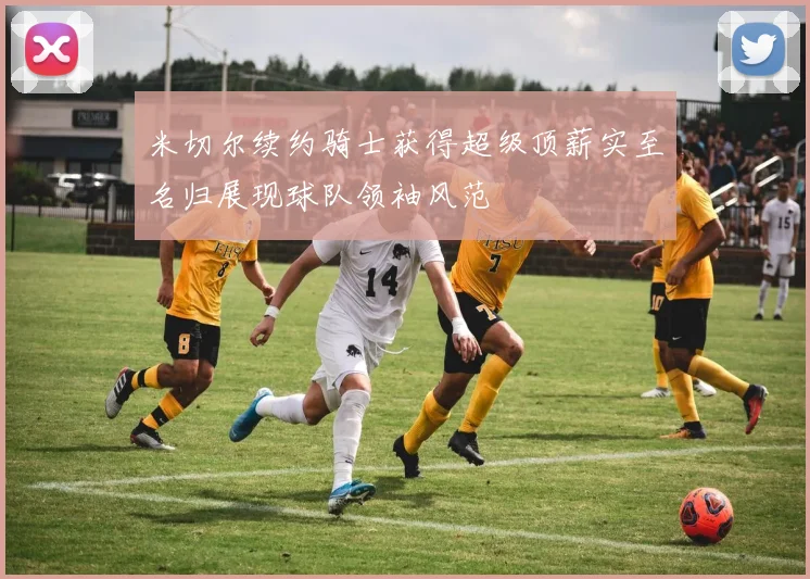 米切尔续约骑士获得超级顶薪实至名归展现球队领袖风范