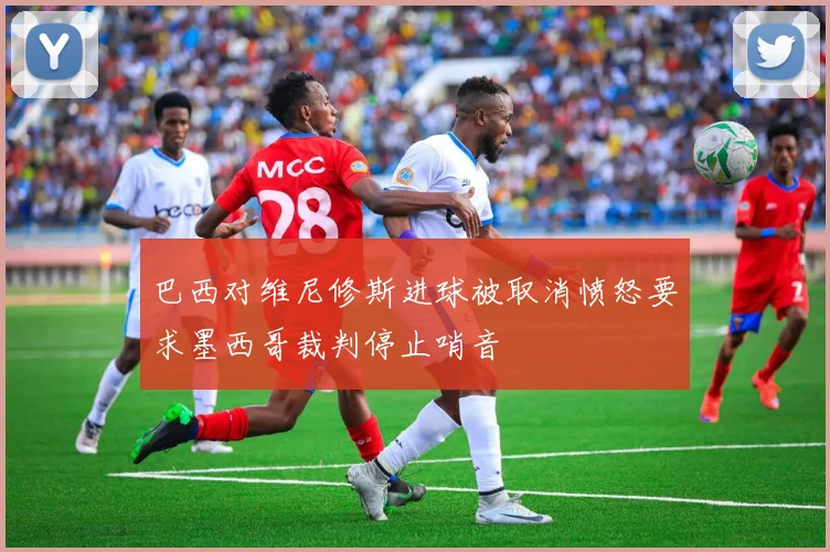 巴西对维尼修斯进球被取消愤怒要求墨西哥裁判停止哨音