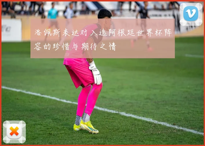 洛佩斯表达对入选阿根廷世界杯阵容的珍惜与期待之情
