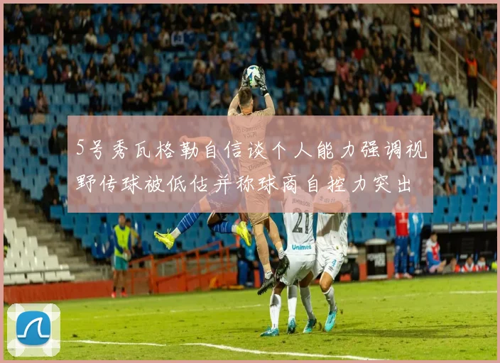 5号秀瓦格勒自信谈个人能力强调视野传球被低估并称球商自控力突出