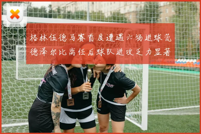 格林伍德马赛首度遭遇六场进球荒德泽尔比离任后球队进攻乏力显著