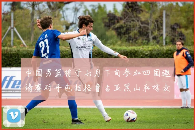 中国男篮将于七月下旬参加四国邀请赛对手包括格鲁吉亚黑山和喀麦隆