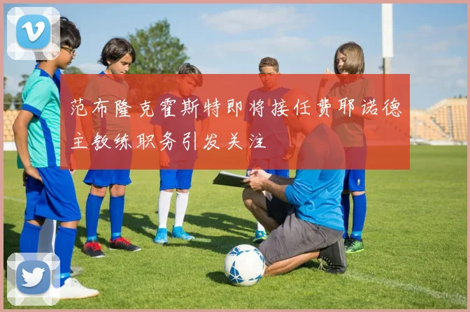 范布隆克霍斯特即将接任费耶诺德主教练职务引发关注